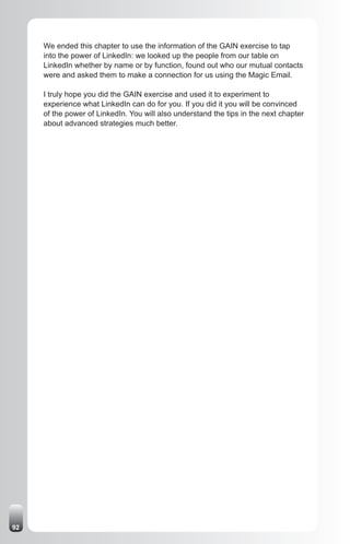 We ended this chapter to use the information of the GAIN exercise to tap
     into the power of LinkedIn: we looked up the people from our table on
     LinkedIn whether by name or by function, found out who our mutual contacts
     were and asked them to make a connection for us using the Magic Email.

     I truly hope you did the GAIN exercise and used it to experiment to
     experience what LinkedIn can do for you. If you did it you will be convinced
     of the power of LinkedIn. You will also understand the tips in the next chapter
     about advanced strategies much better.




92
 
