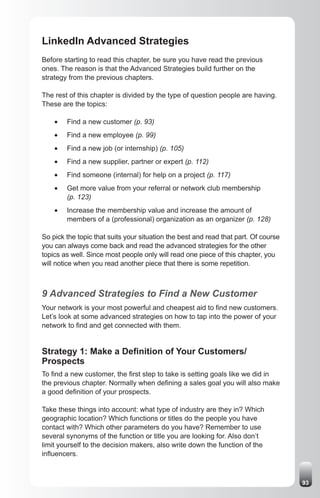 LinkedIn Advanced Strategies
Before starting to read this chapter, be sure you have read the previous
ones. The reason is that the Advanced Strategies build further on the
strategy from the previous chapters.

The rest of this chapter is divided by the type of question people are having.
These are the topics:

    •	   Find a new customer (p. 93)
    •	   Find a new employee (p. 99)
    •	   Find a new job (or internship) (p. 105)
    •	   Find a new supplier, partner or expert (p. 112)
    •	   Find someone (internal) for help on a project (p. 117)
    •	   Get more value from your referral or network club membership
         (p. 123)
    •	   Increase the membership value and increase the amount of
         members of a (professional) organization as an organizer (p. 128)

So pick the topic that suits your situation the best and read that part. Of course
you can always come back and read the advanced strategies for the other
topics as well. Since most people only will read one piece of this chapter, you
will notice when you read another piece that there is some repetition.



9 Advanced Strategies to Find a New Customer
Your network is your most powerful and cheapest aid to find new customers.
Let’s look at some advanced strategies on how to tap into the power of your
network to find and get connected with them.


Strategy 1: Make a Definition of Your Customers/
Prospects
To find a new customer, the first step to take is setting goals like we did in
the previous chapter. Normally when defining a sales goal you will also make
a good definition of your prospects.

Take these things into account: what type of industry are they in? Which
geographic location? Which functions or titles do the people you have
contact with? Which other parameters do you have? Remember to use
several synonyms of the function or title you are looking for. Also don’t
limit yourself to the decision makers, also write down the function of the
influencers.



                                                                                     93
 