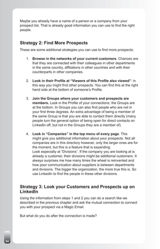 Maybe you already have a name of a person or a company from your
     prospect list. That is already good information you can use to find the right
     people.


     Strategy 2: Find More Prospects
     These are some additional strategies you can use to find more prospects:

         1. Browse in the networks of your current customers. Chances are
            that they are connected with their colleagues in other departments
            in the same country, affiliations in other countries and with their
            counterparts in other companies.

         2. Look in their Profile at “Viewers of this Profile also viewed”: in
            this way you might find other prospects. You can find this at the right
            hand side at the bottom of someone’s Profile.

         3. Join the Groups where your customers and prospects are
            members. Look in the Profile of your connections; the Groups are
            at the bottom. In Groups you can also find people who are not in
            your first three degrees. An extra advantage of being a member of
            the same Group is that you are able to contact them directly (many
            people turn the general option of being open for direct contacts on
            LinkedIn off, but not in the Groups they are a member of).

         4. Look in “Companies” in the top menu of every page. This
            might give you additional information about your prospects. Not all
            companies are in this directory however, only the larger ones are for
            the moment, but this is a feature that is expanding.
            Look especially at “Divisions”. If the company you are looking at is
            already a customer, their divisions might be additional customers. It
            always surprises me how many times the wheel is reinvented and
            how poor communication about suppliers is between departments
            and divisions. The bigger the organization, the more true this is. So
            use LinkedIn to find the people in these other divisions.


     Strategy 3: Look your Customers and Prospects up on
     LinkedIn
     Using the information from steps 1 and 2 you can do a search like we
     described in the previous chapter and ask the mutual connection to connect
     you with your prospect via a Magic Email.

     But what do you do after the connection is made?




94
 