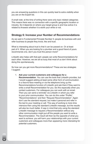 you are answering questions in this can quickly lead to extra visibility when
     you are on the Expert list.

     A small note: at the time of writing there were only topic related categories.
     This means there was no connection with a specific geographic location or
     industry. So it depends on where your target group is and how active it is
     related to Answers whether it is worth your while or not.


     Strategy 6: Increase your Number of Recommendations
     As we said in Fundamental Principle Number 5: people do business with and
     refer business to people they know, like and trust.

     What is interesting about trust is that it can be passed on. Or at least
     part of it. When you are looking for a plumber and a good friend of yours
     recommends one, don’t you trust this person more?

     LinkedIn also helps with that part: people can write Recommendations for
     each other. However, we are all so busy that most of us don’t think about
     doing this spontaneously.

     So how can you get more Recommendations? These are two strategies
     I suggest:

         1. Ask your current customers and colleagues for a
            Recommendation. You can use the tools that LinkedIn provides, but
            I would suggest adding at least some other form of communication.
            In a face-to-face meeting or via the telephone bring up the
            Recommendations function of LinkedIn and ask them if they want to
            write a small Recommendation for you. Do this especially when you
            contact customers. For colleagues you can work with an email.
            Then you can send a reminder via LinkedIn in which you refer
            to your prior communication. You can do this under “Profile”,
            “Recommendations” and then “Request Recommendation”. Again
            don’t use the standard request, but make it personal and refer in
            the text to your meeting or call. This way of working is more time
            intensive then using the standard LinkedIn message, but the results
            will also be much better. K eep in mind that only using the standard
            LinkedIn message to request a Recommendation without any
            other communication might put off the people you want to write a
            Recommendation. The result will then be the opposite of what you
            want to achieve: you will harm your relationships with your current
            customers and colleagues more than appearing more interesting for
            potential customers.




96
 