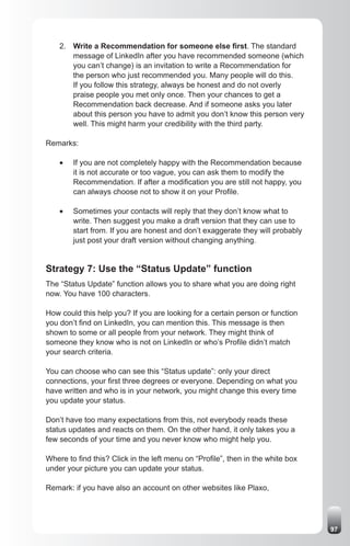 2. Write a Recommendation for someone else first. The standard
       message of LinkedIn after you have recommended someone (which
       you can’t change) is an invitation to write a Recommendation for
       the person who just recommended you. Many people will do this.
       If you follow this strategy, always be honest and do not overly
       praise people you met only once. Then your chances to get a
       Recommendation back decrease. And if someone asks you later
       about this person you have to admit you don’t know this person very
       well. This might harm your credibility with the third party.

Remarks:

    •	   If you are not completely happy with the Recommendation because
         it is not accurate or too vague, you can ask them to modify the
         Recommendation. If after a modification you are still not happy, you
         can always choose not to show it on your Profile.

    •	   Sometimes your contacts will reply that they don’t know what to
         write. Then suggest you make a draft version that they can use to
         start from. If you are honest and don’t exaggerate they will probably
         just post your draft version without changing anything.


Strategy 7: Use the “Status Update” function
The “Status Update” function allows you to share what you are doing right
now. You have 100 characters.

How could this help you? If you are looking for a certain person or function
you don’t find on LinkedIn, you can mention this. This message is then
shown to some or all people from your network. They might think of
someone they know who is not on LinkedIn or who’s Profile didn’t match
your search criteria.

You can choose who can see this “Status update”: only your direct
connections, your first three degrees or everyone. Depending on what you
have written and who is in your network, you might change this every time
you update your status.

Don’t have too many expectations from this, not everybody reads these
status updates and reacts on them. On the other hand, it only takes you a
few seconds of your time and you never know who might help you.

Where to find this? Click in the left menu on “Profile”, then in the white box
under your picture you can update your status.

Remark: if you have also an account on other websites like Plaxo,




                                                                                 97
 