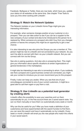 Facebook, MySpace or Twitter, there are now tools, which have you, update
     your status on all websites at the same time. See chapter “Free Tools to
     save you time when working with LinkedIn”.


     Strategy 8: Watch the Network Updates
     The Network Updates on your LinkedIn Home Page might give you
     interesting information.

     For example, when someone changes position at your customer or at a
     prospect. Then you can take action to see if you can be a supplier to the
     new company of your contact and also to be introduced to the person he is
     replaced by. When someone at a prospect who didn’t buy from you changes
     position or leaves the company this might be an opportunity to get a new
     chance.

     It is also interesting to see who joins the Groups you are a member of. This
     person might be new to LinkedIn and not connected to your network. So you
     won’t be able to connect with them via your LinkedIn network. But you can
     connect with him via the Group.

     See who is asking questions. And also who is answering them. This might
     give you information about specific situations at certain organizations or
     general tendencies in the marketplace.

     It might also be interesting to see who is connecting to whom. If you suddenly
     see that a prospect and a good business contact are connected, you might
     ask your contact to introduce you (or even recommend you) to this prospect.

     Finally, it also can keep you awake. When you see that one of your
     conculleagues connected to one of your current customers, it might be a
     good alert to call them again or pay them a visit.


     Strategy 9: Use LinkedIn as a potential lead generator
     by creating alerts
     LinkedIn offers the possibility to save your searches and run them
     automatically for you. In the free account there are 3 saved search slots. You
     can run them manually or have them run automatically every week or month.

     Why can this be useful for you? After you have made a definition of your
     customer(s) and have experimented with the search function to find them,
     you can save this search and have it automatically run by LinkedIn. Every
     week or month LinkedIn will email you the new people who match the criteria
     in your saved search.




98
 