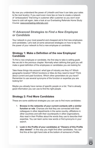 By now you understand the power of LinkedIn and how it can take your sales
to the next level(s). If you want even more tips on how to create a network
of “ambassadors” that bring in customer after customer so you won’t ever
have to cold call again, take a look at our Everlasting Referrals Home Study
Course: www.everlasting-referrals.com



11 Advanced Strategies to Find a New Employee
or Candidate
Your network is your most powerful and cheapest aid to find new employees
and candidates. Let’s look at some advanced strategies on how to tap into
the power of your network to find a new employee or candidate.


Strategy 1: Make a Definition of the new Employee/
Candidate
To find a new employee or candidate, the first step to take is setting goals
like we did in the previous chapter. Normally when defining that goal you will
make a good definition of the employees or candidates you are looking for.

Take these things into account: what type of industry are they in? Which
geographic location? Which functions or titles do they need to have? Think
about current and past functions. Which other parameters do you have?
Remember to use several synonyms of the function or expertise you are
looking for!

Maybe you already have names of specific people on a list. That is already
good information you can use to find the right people.


Strategy 2: Find More Candidates
These are some additional strategies you can use to find more candidates:

    1. Browse in the networks of your current contacts with a similar
       function or role. Chances are that they are connected with their
       colleagues in other departments in the same country, affiliations in
       other countries and with their counterparts in other organizations.
       Also read in their Profiles about the words they use to describe their
       expertise. You can learn some new words or find synonyms in your
       search.

    2. Look in the Profile of your candidates at “Viewers of this Profile
       also viewed”: in this way you might find other candidates. You can
       find this at the right hand side at the bottom of someone’s Profile.




                                                                                 99
 