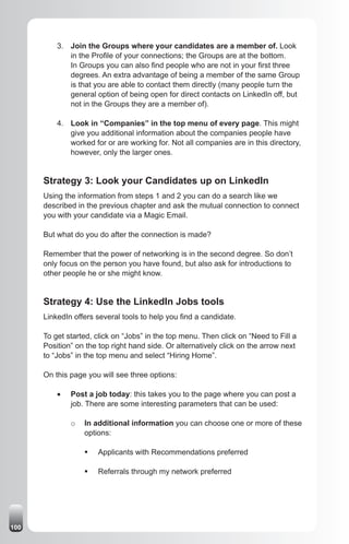 3. Join the Groups where your candidates are a member of. Look
             in the Profile of your connections; the Groups are at the bottom.
             In Groups you can also find people who are not in your first three
             degrees. An extra advantage of being a member of the same Group
             is that you are able to contact them directly (many people turn the
             general option of being open for direct contacts on LinkedIn off, but
             not in the Groups they are a member of).

          4. Look in “Companies” in the top menu of every page. This might
             give you additional information about the companies people have
             worked for or are working for. Not all companies are in this directory,
             however, only the larger ones.


      Strategy 3: Look your Candidates up on LinkedIn
      Using the information from steps 1 and 2 you can do a search like we
      described in the previous chapter and ask the mutual connection to connect
      you with your candidate via a Magic Email.

      But what do you do after the connection is made?

      Remember that the power of networking is in the second degree. So don’t
      only focus on the person you have found, but also ask for introductions to
      other people he or she might know.


      Strategy 4: Use the LinkedIn Jobs tools
      LinkedIn offers several tools to help you find a candidate.

      To get started, click on “Jobs” in the top menu. Then click on “Need to Fill a
      Position” on the top right hand side. Or alternatively click on the arrow next
      to “Jobs” in the top menu and select “Hiring Home”.

      On this page you will see three options:

          •	   Post a job today: this takes you to the page where you can post a
               job. There are some interesting parameters that can be used:

               o   In additional information you can choose one or more of these
                   options:

                   ƒ	 Applicants with Recommendations preferred

                   ƒ	 Referrals through my network preferred




100
 