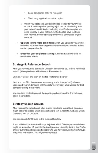 ƒ	 Local candidates only, no relocation

             ƒ	 Third party applications not accepted

         o   When you post a job, you can choose to include your Profile
             or not. A next step after posting a job can be distributing it via
             your network on LinkedIn. Including your Profile can give you
             extra visibility in your network. LinkedIn also says “Listings
             with Profiles receive special promotion to candidates in your
             network.”

    •	   Upgrade to find more candidates: when you upgrade you are not
         limited to your first three degrees anymore and you are also able to
         contact people directly.

    •	   Empower your corporate staffing: LinkedIn has extra tools for
         recruitment teams.


Strategy 5: Reference Search
After you have found a candidate LinkedIn also allows you to do a reference
search (when you have a Business or Pro account).

Click on “People” and then on the tab “Reference Search”.

Next you can fill in the name of a company and a time period (between
year x and year y). LinkedIn will then return everybody who worked for that
company during those years.

You can then contact some of the people you have found to find out more
about a candidate.


Strategy 6: Join Groups
After making the definition of what a good candidate looks like it becomes
much easier to choose which associations to join in real life. And also which
Groups to join on LinkedIn.

You can search for Groups in the Groups Directory.

If you still don’t know which Groups to join or which Groups your candidates
might be a member of, tap into the intelligence of LinkedIn: look in the Profile
of your current candidates and people who you have recruited which Groups
they are a member of. You might be surprised!




                                                                                   101
 