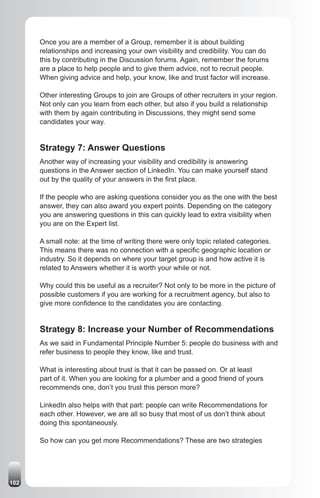 Once you are a member of a Group, remember it is about building
      relationships and increasing your own visibility and credibility. You can do
      this by contributing in the Discussion forums. Again, remember the forums
      are a place to help people and to give them advice, not to recruit people.
      When giving advice and help, your know, like and trust factor will increase.

      Other interesting Groups to join are Groups of other recruiters in your region.
      Not only can you learn from each other, but also if you build a relationship
      with them by again contributing in Discussions, they might send some
      candidates your way.


      Strategy 7: Answer Questions
      Another way of increasing your visibility and credibility is answering
      questions in the Answer section of LinkedIn. You can make yourself stand
      out by the quality of your answers in the first place.

      If the people who are asking questions consider you as the one with the best
      answer, they can also award you expert points. Depending on the category
      you are answering questions in this can quickly lead to extra visibility when
      you are on the Expert list.

      A small note: at the time of writing there were only topic related categories.
      This means there was no connection with a specific geographic location or
      industry. So it depends on where your target group is and how active it is
      related to Answers whether it is worth your while or not.

      Why could this be useful as a recruiter? Not only to be more in the picture of
      possible customers if you are working for a recruitment agency, but also to
      give more confidence to the candidates you are contacting.


      Strategy 8: Increase your Number of Recommendations
      As we said in Fundamental Principle Number 5: people do business with and
      refer business to people they know, like and trust.

      What is interesting about trust is that it can be passed on. Or at least
      part of it. When you are looking for a plumber and a good friend of yours
      recommends one, don’t you trust this person more?

      LinkedIn also helps with that part: people can write Recommendations for
      each other. However, we are all so busy that most of us don’t think about
      doing this spontaneously.

      So how can you get more Recommendations? These are two strategies




102
 