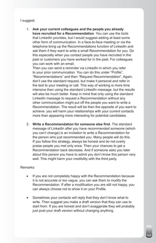 I suggest:

    1. Ask your current colleagues and the people you already
       have recruited for a Recommendation. You can use the tools
       that LinkedIn provides, but I would suggest adding at least some
       other form of communication. In a face-to-face meeting or via the
       telephone bring up the Recommendations function of LinkedIn and
       ask them if they want to write a small Recommendation for you. Do
       this especially when you contact people you have recruited in the
       past or customers you have worked for in the past. For colleagues
       you can work with an email.
       Then you can send a reminder via LinkedIn in which you refer
       to your prior communication. You can do this under “Profile”,
       “Recommendations” and then “Request Recommendation”. Again,
       don’t use the standard request, but make it personal and refer in
       the text to your meeting or call. This way of working is more time
       intensive then using the standard LinkedIn message, but the results
       will also be much better. Keep in mind that only using the standard
       LinkedIn message to request a Recommendation without any
       other communication might put off the people you want to write a
       Recommendation. The result will be then the opposite of you want to
       achieve: you will harm your relationships with your current contacts
       more than appearing more interesting for potential candidates.

    2. Write a Recommendation for someone else first. The standard
       message of LinkedIn after you have recommended someone (which
       you can’t change) is an invitation to write a Recommendation for
       the person who just recommended you. Many people will do this.
       If you follow this strategy, always be honest and do not overly
       praise people you met only once. Then your chances to get a
       Recommendation back decrease. And if someone asks you later
       about this person you have to admit you don’t know this person very
       well. This might harm your credibility with the third party.

Remarks:

    •	   If you are not completely happy with the Recommendation because
         it is not accurate or too vague, you can ask them to modify the
         Recommendation. If after a modification you are still not happy, you
         can always choose not to show it on your Profile.

    •	   Sometimes your contacts will reply that they don’t know what to
         write. Then suggest you make a draft version that they can use to
         start from. If you are honest and don’t exaggerate they will probably
         just post your draft version without changing anything.




                                                                                 103
 