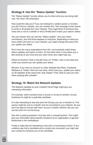 Strategy 9: Use the “Status Update” function
      The “Status Update” function allows you to share what you are doing right
      now. You have 100 characters.

      How could this help you? If you are looking for a certain person or function
      you don’t find on LinkedIn, you can mention this. This message is then shown
      to some or all people from your network. They might think of someone they
      know who is not on LinkedIn or who’s Profile didn’t match your search criteria.

      You can choose who can see this “Status update”: only your direct
      connections, your first three degrees or everyone. Depending on what you
      have written and who is in your network, you might change this every time
      you update your status.

      Don’t have too many expectations from this, not everybody reads these
      status updates and reacts on them. On the other hand, it only takes you a
      few seconds of your time and you never know who might help you.

      Where to find this? Click in the left menu on “Profile”, then in the white box
      under your picture you can update your status.

      Remark: if you have an account on other websites like Plaxo, Facebook,
      MySpace or Twitter, there are now tools, which have you, update your status
      on all websites at the same time. See chapter “Free Tools to save you time
      when working with LinkedIn”.


      Strategy 10: Watch the Network Updates
      The Network Updates on your LinkedIn Home Page might give you
      interesting information.

      For example, when someone took a course or moves to another country.
      Suddenly he might be a potential candidate.

      It is also interesting to see who joins the Groups you are a member of. This
      person might be new to LinkedIn and not connected to your network. So you
      won’t be able to connect with them via your LinkedIn network. But you can
      connect with him via the Group.

      See who is asking questions. And also who is answering them. This might
      give you information about specific situations at an organization or general
      tendencies in the marketplace.

      Finally it might also be interesting to see who is connecting to whom. If you
      suddenly see that a candidate and a contact are connected, you might ask
      your contact to introduce you to the candidate.



104
 