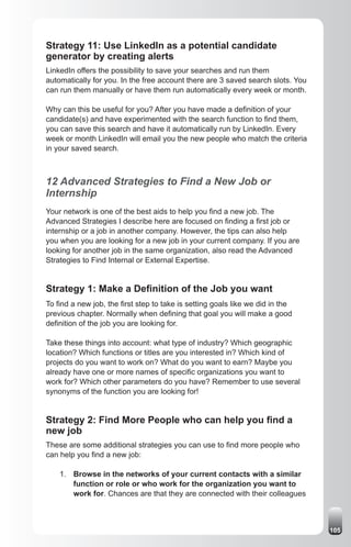 Strategy 11: Use LinkedIn as a potential candidate
generator by creating alerts
LinkedIn offers the possibility to save your searches and run them
automatically for you. In the free account there are 3 saved search slots. You
can run them manually or have them run automatically every week or month.

Why can this be useful for you? After you have made a definition of your
candidate(s) and have experimented with the search function to find them,
you can save this search and have it automatically run by LinkedIn. Every
week or month LinkedIn will email you the new people who match the criteria
in your saved search.



12 Advanced Strategies to Find a New Job or
Internship
Your network is one of the best aids to help you find a new job. The
Advanced Strategies I describe here are focused on finding a first job or
internship or a job in another company. However, the tips can also help
you when you are looking for a new job in your current company. If you are
looking for another job in the same organization, also read the Advanced
Strategies to Find Internal or External Expertise.


Strategy 1: Make a Definition of the Job you want
To find a new job, the first step to take is setting goals like we did in the
previous chapter. Normally when defining that goal you will make a good
definition of the job you are looking for.

Take these things into account: what type of industry? Which geographic
location? Which functions or titles are you interested in? Which kind of
projects do you want to work on? What do you want to earn? Maybe you
already have one or more names of specific organizations you want to
work for? Which other parameters do you have? Remember to use several
synonyms of the function you are looking for!


Strategy 2: Find More People who can help you find a
new job
These are some additional strategies you can use to find more people who
can help you find a new job:

    1. Browse in the networks of your current contacts with a similar
       function or role or who work for the organization you want to
       work for. Chances are that they are connected with their colleagues



                                                                                 105
 