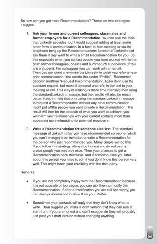 So how can you get more Recommendations? These are two strategies
I suggest:

   1. Ask your former and current colleagues, classmates and
      former employers for a Recommendation. You can use the tools
      that LinkedIn provides, but I would suggest adding at least some
      other form of communication. In a face-to-face meeting or via the
      telephone bring up the Recommendations function of LinkedIn and
      ask them if they want to write a small Recommendation for you. Do
      this especially when you contact people you have worked with in the
      past: former colleagues, bosses and summer job supervisors (if you
      are a student). For colleagues you can work with an email.
      Then you can send a reminder via LinkedIn in which you refer to your
      prior communication. You can do this under “Profile”, “Recommen-
      dations” and then “Request Recommendation”. Again don’t use the
      standard request, but make it personal and refer in the text to your
      meeting or call. This way of working is more time intensive then using
      the standard LinkedIn message, but the results will also be much
      better. Keep in mind that only using the standard LinkedIn message
      to request a Recommendation without any other communication
      might put off the people you want to write a Recommendation. The
      result will then be the opposite of what you want to achieve: you
      will harm your relationships with your current contacts more than
      appearing more interesting for potential employers.

   2. Write a Recommendation for someone else first. The standard
      message of LinkedIn after you have recommended someone (which
      you can’t change) is an invitation to write a Recommendation for
      the person who just recommended you. Many people will do this.
      If you follow this strategy, always be honest and do not overly
      praise people you met only once. Then your chances to get a
      Recommendation back decrease. And if someone asks you later
      about this person you have to admit you don’t know this person very
      well. This might harm your credibility with the third party.

Remarks:

   •	   If you are not completely happy with the Recommendation because
        it is not accurate or too vague, you can ask them to modify the
        Recommendation. If after a modification you are still not happy, you
        can always choose not to show it on your Profile.

   •	   Sometimes your contacts will reply that they don’t know what to
        write. Then suggest you make a draft version that they can use to
        start from. If you are honest and don’t exaggerate they will probably
        just post your draft version without changing anything.




                                                                                109
 
