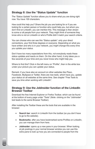 Strategy 8: Use the “Status Update” function
      The “Status Update” function allows you to share what you are doing right
      now. You have 100 characters.

      How could this help you? Share the job you are looking for or if you are
      looking for a certain person or function who could help you, but whom you
      don’t find on LinkedIn, you can mention this. This message is then shown
      to some or all people from your network. They might think of someone they
      know who is not on LinkedIn or who’s Profile didn’t match your search criteria.

      You can choose who can see this “Status update”: only your direct
      connections, your first three degrees or everyone. Depending on what you
      have written and who is in your network, you might change this every time
      you update your status.

      Don’t have too many expectations from this, not everybody reads these
      status updates and reacts on them. On the other hand, it only takes you a
      few seconds of your time and you never know who might help you.

      Where to find this? Click in the left menu on “Profile”, then in the white box
      under your picture you can update your status.

      Remark: if you have also an account on other websites like Plaxo,
      Facebook, MySpace or Twitter, there are now tools, which have you, update
      your status on all websites at the same time. See chapter “Free Tools to
      save you time when working with LinkedIn”.


      Strategy 9: Use the JobInsider function of the LinkedIn
      Browser Toolbar
      Download the free Internet Explorer or Firefox Toolbar, which can be found
      at the bottom of every page under “Tools” (Note: clicking on the “JobInsider”
      tool leads to the same Browser Toolbar).

      After installing the Toolbar these are the tools that are available in the
      browser:

          •	   Search bar: search in LinkedIn from the toolbar (so you don’t have
               to go to the website).
          •	   Bookmarks: after you have bookmarked some Profiles on LinkedIn,
               you can manage them from here.
          •	   JobInsider: opens up a new pane in your browser. When looking
               at job postings in your normal browser window you can use this
               extra pane to look up how you are connected to people from the




110
 