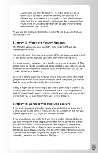 organization you are interested in. This is the same tool as we
        discussed in strategy 4 (the same content), but it is used in a
        different way. In strategy 4 it is embedded in the LinkedIn search,
        while here it is an extra pane in your browser that is separate from
        your actions on LinkedIn and which can be used while browsing
        websites other than LinkedIn.

As you see the JobInsider tool makes it easier to find the people that can
help you get a job.


Strategy 10: Watch the Network Updates
The Network Updates on your LinkedIn Home Page might give you
interesting information.

For example, when there is a new recruiter at the company you want to work
for or if someone who recruited you in the past changes companies.

It is also interesting to see who joins the Groups you are a member of. This
person might be new to LinkedIn and not connected to your network. So you
won’t be able to connect with them via your LinkedIn network. But you can
connect with him via the Group.

See who is asking questions. And also who is answering them. This might
give you information about specific situations at the companies you want to
work for or general tendencies in the marketplace.

Finally, it might also be interesting to see who is connecting to whom. If you
suddenly see that a recruiter or someone else at the company you want to
work for connects with a good business contact, you might ask your contact
to introduce you (or even recommend you) to your prospect.


Strategy 11: Connect with other Job Seekers
If you are in a program with other people who are looking for a new job, it
is also a good idea to connect with each other on LinkedIn. In this way your
network expands and you might find new opportunities.

If you are a student you might think you have a limited network. But when
you start linking with these people, you already have a good basis to start
from: fellow students, parents, family members, neighbors, people from
the sport or hobby club, professors, guest lecturers, representatives of
companies at Job Days, company visits or conferences, internship contacts,
coordinator of the career program and people you know from other social
networking websites like Facebook or MySpace.




                                                                                 111
 