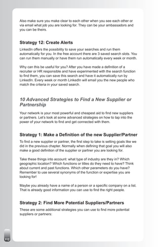 Also make sure you make clear to each other when you see each other or
      via email what job you are looking for. They can be your ambassadors and
      you can be theirs.


      Strategy 12: Create Alerts
      LinkedIn offers the possibility to save your searches and run them
      automatically for you. In the free account there are 3 saved search slots. You
      can run them manually or have them run automatically every week or month.

      Why can this be useful for you? After you have made a definition of a
      recruiter or HR responsible and have experimented with the search function
      to find them, you can save this search and have it automatically run by
      LinkedIn. Every week or month LinkedIn will email you the new people who
      match the criteria in your saved search.



      10 Advanced Strategies to Find a New Supplier or
      Partnership
      Your network is your most powerful and cheapest aid to find new suppliers
      or partners. Let’s look at some advanced strategies on how to tap into the
      power of your network to find and get connected with them.


      Strategy 1: Make a Definition of the new Supplier/Partner
      To find a new supplier or partner, the first step to take is setting goals like we
      did in the previous chapter. Normally when defining that goal you will also
      make a good definition of the supplier or partner you are looking for.

      Take these things into account: what type of industry are they in? Which
      geographic location? Which functions or titles do they need to have? Think
      about current and past functions. Which other parameters do you have?
      Remember to use several synonyms of the function or expertise you are
      looking for!

      Maybe you already have a name of a person or a specific company on a list.
      That is already good information you can use to find the right people.


      Strategy 2: Find More Potential Suppliers/Partners
      These are some additional strategies you can use to find more potential
      suppliers or partners:




112
 