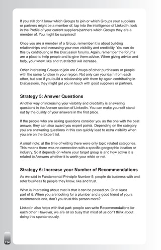 If you still don’t know which Groups to join or which Groups your suppliers
      or partners might be a member of, tap into the intelligence of LinkedIn: look
      in the Profile of your current suppliers/partners which Groups they are a
      member of. You might be surprised!

      Once you are a member of a Group, remember it is about building
      relationships and increasing your own visibility and credibility. You can do
      this by contributing in the Discussion forums. Again, remember the forums
      are a place to help people and to give them advice. When giving advice and
      help, your know, like and trust factor will increase.

      Other interesting Groups to join are Groups of other purchasers or people
      with the same function in your region. Not only can you learn from each
      other, but also if you build a relationship with them by again contributing in
      Discussions, they might get you in touch with good suppliers or partners.


      Strategy 5: Answer Questions
      Another way of increasing your visibility and credibility is answering
      questions in the Answer section of LinkedIn. You can make yourself stand
      out by the quality of your answers in the first place.

      If the people who are asking questions consider you as the one with the best
      answer, they can also award you expert points. Depending on the category
      you are answering questions in this can quickly lead to extra visibility when
      you are on the Expert list.

      A small note: at the time of writing there were only topic related categories.
      This means there was no connection with a specific geographic location or
      industry. So it depends on where your target group is and how active it is
      related to Answers whether it is worth your while or not.


      Strategy 6: Increase your Number of Recommendations
      As we said in Fundamental Principle Number 5: people do business with and
      refer business to people they know, like and trust.

      What is interesting about trust is that it can be passed on. Or at least
      part of it. When you are looking for a plumber and a good friend of yours
      recommends one, don’t you trust this person more?

      LinkedIn also helps with that part: people can write Recommendations for
      each other. However, we are all so busy that most of us don’t think about
      doing this spontaneously.




114
 