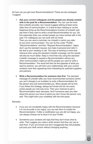 So how can you get more Recommendations? These are two strategies
I suggest:

   1. Ask your current colleagues and the people you already worked
      with in the past for a Recommendation. You can use the tools
      that LinkedIn provides, but I would suggest adding at least some
      other form of communication. In a face-to-face meeting or via the
      telephone bring up the Recommendations function of LinkedIn and
      ask them if they want to write a small Recommendation for you. Do
      this especially when you contact people you have worked with in the
      past. For colleagues you can work with an email.
      Then you can send a reminder via LinkedIn in which you refer
      to your prior communication. You can do this under “Profile”,
      “Recommendations” and then “Request Recommendation”. Again,
      don’t use the standard request, but make it personal and refer in
      the text to your meeting or call. This way of working is more time
      intensive then using the standard LinkedIn message, but the results
      will also be much better. Keep in mind that only using the standard
      LinkedIn message to request a Recommendation without any
      other communication might put off the people you want to write a
      Recommendation. The result will then be the opposite of what you
      want to achieve: you will harm your relationships with your current
      contacts more than appearing more interesting for potential suppliers
      and partners.

   2. Write a Recommendation for someone else first. The standard
      message of LinkedIn after you have recommended someone (which
      you can’t change) is an invitation to write a Recommendation for
      the person who just recommended you. Many people will do this.
      If you follow this strategy, always be honest and do not overly
      praise people you met only once. Then your chances to get a
      Recommendation back decrease. And if someone asks you later
      about this person you have to admit you don’t know this person very
      well. This might harm your credibility with the third party.

Remarks:

   •	   If you are not completely happy with the Recommendation because
        it is not accurate or too vague, you can ask them to modify the
        Recommendation. If after a modification you are still not happy, you
        can always choose not to show it on your Profile.

   •	   Sometimes your contacts will reply that they don’t know what to
        write. Then suggest you make a draft version that they can use to
        start from. If you are honest and don’t exaggerate they will probably
        just post your draft version without changing anything.




                                                                                115
 