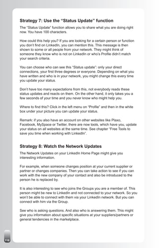 Strategy 7: Use the “Status Update” function
      The “Status Update” function allows you to share what you are doing right
      now. You have 100 characters.

      How could this help you? If you are looking for a certain person or function
      you don’t find on LinkedIn, you can mention this. This message is then
      shown to some or all people from your network. They might think of
      someone they know who is not on LinkedIn or who’s Profile didn’t match
      your search criteria.

      You can choose who can see this “Status update”: only your direct
      connections, your first three degrees or everyone. Depending on what you
      have written and who is in your network, you might change this every time
      you update your status.

      Don’t have too many expectations from this, not everybody reads these
      status updates and reacts on them. On the other hand, it only takes you a
      few seconds of your time and you never know who might help you.

      Where to find this? Click in the left menu on “Profile” and then in the white
      box under your picture you can update your status.

      Remark: if you also have an account on other websites like Plaxo,
      Facebook, MySpace or Twitter, there are now tools, which have you, update
      your status on all websites at the same time. See chapter “Free Tools to
      save you time when working with LinkedIn”.


      Strategy 8: Watch the Network Updates
      The Network Updates on your LinkedIn Home Page might give you
      interesting information.

      For example, when someone changes position at your current supplier or
      partner or changes companies. Then you can take action to see if you can
      work with the new company of your contact and also be introduced to the
      person he is replaced by.

      It is also interesting to see who joins the Groups you are a member of. This
      person might be new to LinkedIn and not connected to your network. So you
      won’t be able to connect with them via your LinkedIn network. But you can
      connect with him via the Group.

      See who is asking questions. And also who is answering them. This might
      give you information about specific situations at your suppliers/partners or
      general tendencies in the marketplace.




116
 