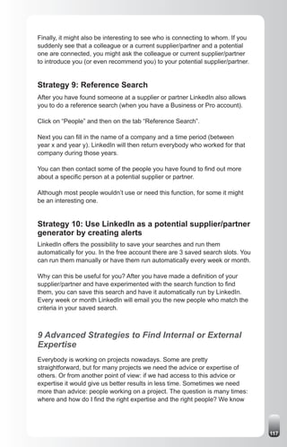 Finally, it might also be interesting to see who is connecting to whom. If you
suddenly see that a colleague or a current supplier/partner and a potential
one are connected, you might ask the colleague or current supplier/partner
to introduce you (or even recommend you) to your potential supplier/partner.


Strategy 9: Reference Search
After you have found someone at a supplier or partner LinkedIn also allows
you to do a reference search (when you have a Business or Pro account).

Click on “People” and then on the tab “Reference Search”.

Next you can fill in the name of a company and a time period (between
year x and year y). LinkedIn will then return everybody who worked for that
company during those years.

You can then contact some of the people you have found to find out more
about a specific person at a potential supplier or partner.

Although most people wouldn’t use or need this function, for some it might
be an interesting one.


Strategy 10: Use LinkedIn as a potential supplier/partner
generator by creating alerts
LinkedIn offers the possibility to save your searches and run them
automatically for you. In the free account there are 3 saved search slots. You
can run them manually or have them run automatically every week or month.

Why can this be useful for you? After you have made a definition of your
supplier/partner and have experimented with the search function to find
them, you can save this search and have it automatically run by LinkedIn.
Every week or month LinkedIn will email you the new people who match the
criteria in your saved search.



9 Advanced Strategies to Find Internal or External
Expertise
Everybody is working on projects nowadays. Some are pretty
straightforward, but for many projects we need the advice or expertise of
others. Or from another point of view: if we had access to this advice or
expertise it would give us better results in less time. Sometimes we need
more than advice: people working on a project. The question is many times:
where and how do I find the right expertise and the right people? We know




                                                                                 117
 