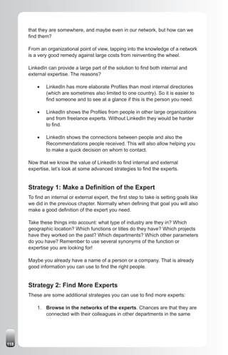 that they are somewhere, and maybe even in our network, but how can we
      find them?

      From an organizational point of view, tapping into the knowledge of a network
      is a very good remedy against large costs from reinventing the wheel.

      LinkedIn can provide a large part of the solution to find both internal and
      external expertise. The reasons?

          •	   LinkedIn has more elaborate Profiles than most internal directories
               (which are sometimes also limited to one country). So it is easier to
               find someone and to see at a glance if this is the person you need.

          •	   LinkedIn shows the Profiles from people in other large organizations
               and from freelance experts. Without LinkedIn they would be harder
               to find.

          •	   LinkedIn shows the connections between people and also the
               Recommendations people received. This will also allow helping you
               to make a quick decision on whom to contact.

      Now that we know the value of LinkedIn to find internal and external
      expertise, let’s look at some advanced strategies to find the experts.


      Strategy 1: Make a Definition of the Expert
      To find an internal or external expert, the first step to take is setting goals like
      we did in the previous chapter. Normally when defining that goal you will also
      make a good definition of the expert you need.

      Take these things into account: what type of industry are they in? Which
      geographic location? Which functions or titles do they have? Which projects
      have they worked on the past? Which departments? Which other parameters
      do you have? Remember to use several synonyms of the function or
      expertise you are looking for!

      Maybe you already have a name of a person or a company. That is already
      good information you can use to find the right people.


      Strategy 2: Find More Experts
      These are some additional strategies you can use to find more experts:

          1. Browse in the networks of the experts. Chances are that they are
             connected with their colleagues in other departments in the same




118
 