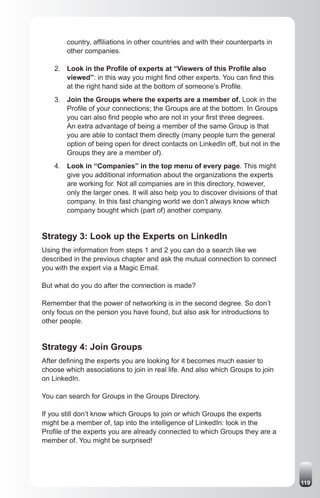 country, affiliations in other countries and with their counterparts in
        other companies.

    2. Look in the Profile of experts at “Viewers of this Profile also
       viewed”: in this way you might find other experts. You can find this
       at the right hand side at the bottom of someone’s Profile.
    3. Join the Groups where the experts are a member of. Look in the
       Profile of your connections; the Groups are at the bottom. In Groups
       you can also find people who are not in your first three degrees.
       An extra advantage of being a member of the same Group is that
       you are able to contact them directly (many people turn the general
       option of being open for direct contacts on LinkedIn off, but not in the
       Groups they are a member of).
    4. Look in “Companies” in the top menu of every page. This might
       give you additional information about the organizations the experts
       are working for. Not all companies are in this directory, however,
       only the larger ones. It will also help you to discover divisions of that
       company. In this fast changing world we don’t always know which
       company bought which (part of) another company.


Strategy 3: Look up the Experts on LinkedIn
Using the information from steps 1 and 2 you can do a search like we
described in the previous chapter and ask the mutual connection to connect
you with the expert via a Magic Email.

But what do you do after the connection is made?

Remember that the power of networking is in the second degree. So don’t
only focus on the person you have found, but also ask for introductions to
other people.


Strategy 4: Join Groups
After defining the experts you are looking for it becomes much easier to
choose which associations to join in real life. And also which Groups to join
on LinkedIn.

You can search for Groups in the Groups Directory.

If you still don’t know which Groups to join or which Groups the experts
might be a member of, tap into the intelligence of LinkedIn: look in the
Profile of the experts you are already connected to which Groups they are a
member of. You might be surprised!




                                                                                   119
 