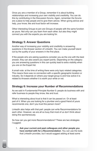 Once you are a member of a Group, remember it is about building
      relationships and increasing your own visibility and credibility. You can do
      this by contributing in the Discussion forums. Again, remember the forums
      are a place to help people and to give them advice. When giving advice and
      help, your know, like and trust factor will increase.

      Other interesting Groups to join are Groups of people with the same function
      as yours. Not only can you learn from each other, but also they might
      connect you with the experts you are looking for.


      Strategy 5: Answer Questions
      Another way of increasing your visibility and credibility is answering
      questions in the Answer section of LinkedIn. You can make yourself stand
      out by the quality of your answers in the first place.

      If the people who are asking questions consider you as the one with the best
      answer, they can also award you expert points. Depending on the category
      you are answering questions in this can quickly lead to extra visibility when
      you are on the Expert list.

      A small note: at the time of writing there were only topic related categories.
      This means there was no connection with a specific geographic location or
      industry. So it depends on where your target group is and how active it is
      related to Answers whether it is worth your while or not.


      Strategy 6: Increase your Number of Recommendations
      As we said in Fundamental Principle Number 5: people do business with and
      refer business to people they know, like and trust.

      What is interesting about trust is that it can be passed on. Or at least
      part of it. When you are looking for a plumber and a good friend of yours
      recommends one, don’t you trust this person more?

      LinkedIn also helps with that part: people can write Recommendations for
      each other. However, we are all so busy that most of us don’t think about
      doing this spontaneously.

      So how can you get more Recommendations? These are two strategies
      I suggest:

          1. Ask your current and past colleagues and other people you
             have worked with for a Recommendation. You can use the tools
             that LinkedIn provides, but I would suggest adding at least some




120
 