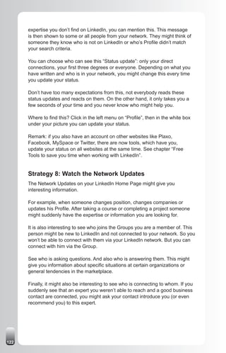 expertise you don’t find on LinkedIn, you can mention this. This message
      is then shown to some or all people from your network. They might think of
      someone they know who is not on LinkedIn or who’s Profile didn’t match
      your search criteria.

      You can choose who can see this “Status update”: only your direct
      connections, your first three degrees or everyone. Depending on what you
      have written and who is in your network, you might change this every time
      you update your status.

      Don’t have too many expectations from this, not everybody reads these
      status updates and reacts on them. On the other hand, it only takes you a
      few seconds of your time and you never know who might help you.

      Where to find this? Click in the left menu on “Profile”, then in the white box
      under your picture you can update your status.

      Remark: if you also have an account on other websites like Plaxo,
      Facebook, MySpace or Twitter, there are now tools, which have you,
      update your status on all websites at the same time. See chapter “Free
      Tools to save you time when working with LinkedIn”.


      Strategy 8: Watch the Network Updates
      The Network Updates on your LinkedIn Home Page might give you
      interesting information.

      For example, when someone changes position, changes companies or
      updates his Profile. After taking a course or completing a project someone
      might suddenly have the expertise or information you are looking for.

      It is also interesting to see who joins the Groups you are a member of. This
      person might be new to LinkedIn and not connected to your network. So you
      won’t be able to connect with them via your LinkedIn network. But you can
      connect with him via the Group.

      See who is asking questions. And also who is answering them. This might
      give you information about specific situations at certain organizations or
      general tendencies in the marketplace.

      Finally, it might also be interesting to see who is connecting to whom. If you
      suddenly see that an expert you weren’t able to reach and a good business
      contact are connected, you might ask your contact introduce you (or even
      recommend you) to this expert.




122
 