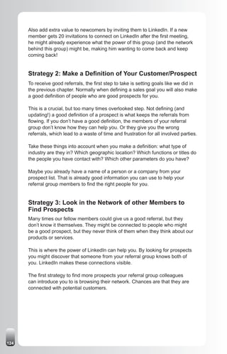Also add extra value to newcomers by inviting them to LinkedIn. If a new
      member gets 20 invitations to connect on LinkedIn after the first meeting,
      he might already experience what the power of this group (and the network
      behind this group) might be, making him wanting to come back and keep
      coming back!


      Strategy 2: Make a Definition of Your Customer/Prospect
      To receive good referrals, the first step to take is setting goals like we did in
      the previous chapter. Normally when defining a sales goal you will also make
      a good definition of people who are good prospects for you.

      This is a crucial, but too many times overlooked step. Not defining (and
      updating!) a good definition of a prospect is what keeps the referrals from
      flowing. If you don’t have a good definition, the members of your referral
      group don’t know how they can help you. Or they give you the wrong
      referrals, which lead to a waste of time and frustration for all involved parties.

      Take these things into account when you make a definition: what type of
      industry are they in? Which geographic location? Which functions or titles do
      the people you have contact with? Which other parameters do you have?

      Maybe you already have a name of a person or a company from your
      prospect list. That is already good information you can use to help your
      referral group members to find the right people for you.


      Strategy 3: Look in the Network of other Members to
      Find Prospects
      Many times our fellow members could give us a good referral, but they
      don’t know it themselves. They might be connected to people who might
      be a good prospect, but they never think of them when they think about our
      products or services.

      This is where the power of LinkedIn can help you. By looking for prospects
      you might discover that someone from your referral group knows both of
      you. LinkedIn makes these connections visible.

      The first strategy to find more prospects your referral group colleagues
      can introduce you to is browsing their network. Chances are that they are
      connected with potential customers.




124
 