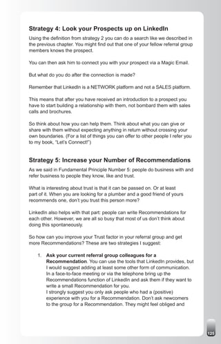 Strategy 4: Look your Prospects up on LinkedIn
Using the definition from strategy 2 you can do a search like we described in
the previous chapter. You might find out that one of your fellow referral group
members knows the prospect.

You can then ask him to connect you with your prospect via a Magic Email.

But what do you do after the connection is made?

Remember that LinkedIn is a NETWORK platform and not a SALES platform.

This means that after you have received an introduction to a prospect you
have to start building a relationship with them, not bombard them with sales
calls and brochures.

So think about how you can help them. Think about what you can give or
share with them without expecting anything in return without crossing your
own boundaries. (For a list of things you can offer to other people I refer you
to my book, “Let’s Connect!”)


Strategy 5: Increase your Number of Recommendations
As we said in Fundamental Principle Number 5: people do business with and
refer business to people they know, like and trust.

What is interesting about trust is that it can be passed on. Or at least
part of it. When you are looking for a plumber and a good friend of yours
recommends one, don’t you trust this person more?

LinkedIn also helps with that part: people can write Recommendations for
each other. However, we are all so busy that most of us don’t think about
doing this spontaneously.

So how can you improve your Trust factor in your referral group and get
more Recommendations? These are two strategies I suggest:

    1. Ask your current referral group colleagues for a
       Recommendation. You can use the tools that LinkedIn provides, but
       I would suggest adding at least some other form of communication.
       In a face-to-face meeting or via the telephone bring up the
       Recommendations function of LinkedIn and ask them if they want to
       write a small Recommendation for you.
       I strongly suggest you only ask people who had a (positive)
       experience with you for a Recommendation. Don’t ask newcomers
       to the group for a Recommendation. They might feel obliged and




                                                                                  125
 
