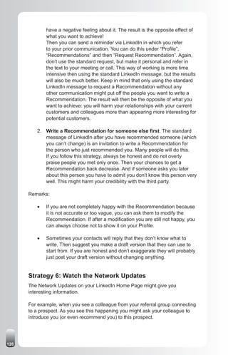 have a negative feeling about it. The result is the opposite effect of
              what you want to achieve!
              Then you can send a reminder via LinkedIn in which you refer
              to your prior communication. You can do this under “Profile”,
              “Recommendations” and then “Request Recommendation”. Again,
              don’t use the standard request, but make it personal and refer in
              the text to your meeting or call. This way of working is more time
              intensive then using the standard LinkedIn message, but the results
              will also be much better. Keep in mind that only using the standard
              LinkedIn message to request a Recommendation without any
              other communication might put off the people you want to write a
              Recommendation. The result will then be the opposite of what you
              want to achieve: you will harm your relationships with your current
              customers and colleagues more than appearing more interesting for
              potential customers.

         2. Write a Recommendation for someone else first. The standard
            message of LinkedIn after you have recommended someone (which
            you can’t change) is an invitation to write a Recommendation for
            the person who just recommended you. Many people will do this.
            If you follow this strategy, always be honest and do not overly
            praise people you met only once. Then your chances to get a
            Recommendation back decrease. And if someone asks you later
            about this person you have to admit you don’t know this person very
            well. This might harm your credibility with the third party.

      Remarks:

         •	   If you are not completely happy with the Recommendation because
              it is not accurate or too vague, you can ask them to modify the
              Recommendation. If after a modification you are still not happy, you
              can always choose not to show it on your Profile.

         •	   Sometimes your contacts will reply that they don’t know what to
              write. Then suggest you make a draft version that they can use to
              start from. If you are honest and don’t exaggerate they will probably
              just post your draft version without changing anything.


      Strategy 6: Watch the Network Updates
      The Network Updates on your LinkedIn Home Page might give you
      interesting information.

      For example, when you see a colleague from your referral group connecting
      to a prospect. As you see this happening you might ask your colleague to
      introduce you (or even recommend you) to this prospect.




126
 