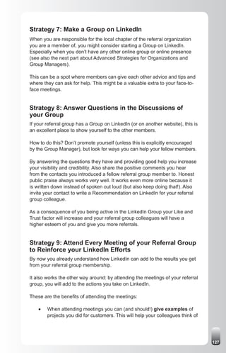 Strategy 7: Make a Group on LinkedIn
When you are responsible for the local chapter of the referral organization
you are a member of, you might consider starting a Group on LinkedIn.
Especially when you don’t have any other online group or online presence
(see also the next part about Advanced Strategies for Organizations and
Group Managers).

This can be a spot where members can give each other advice and tips and
where they can ask for help. This might be a valuable extra to your face-to-
face meetings.


Strategy 8: Answer Questions in the Discussions of
your Group
If your referral group has a Group on LinkedIn (or on another website), this is
an excellent place to show yourself to the other members.

How to do this? Don’t promote yourself (unless this is explicitly encouraged
by the Group Manager), but look for ways you can help your fellow members.

By answering the questions they have and providing good help you increase
your visibility and credibility. Also share the positive comments you hear
from the contacts you introduced a fellow referral group member to. Honest
public praise always works very well. It works even more online because it
is written down instead of spoken out loud (but also keep doing that!). Also
invite your contact to write a Recommendation on LinkedIn for your referral
group colleague.

As a consequence of you being active in the LinkedIn Group your Like and
Trust factor will increase and your referral group colleagues will have a
higher esteem of you and give you more referrals.


Strategy 9: Attend Every Meeting of your Referral Group
to Reinforce your LinkedIn Efforts
By now you already understand how LinkedIn can add to the results you get
from your referral group membership.

It also works the other way around: by attending the meetings of your referral
group, you will add to the actions you take on LinkedIn.

These are the benefits of attending the meetings:

    •	   When attending meetings you can (and should!) give examples of
         projects you did for customers. This will help your colleagues think of




                                                                                   127
 
