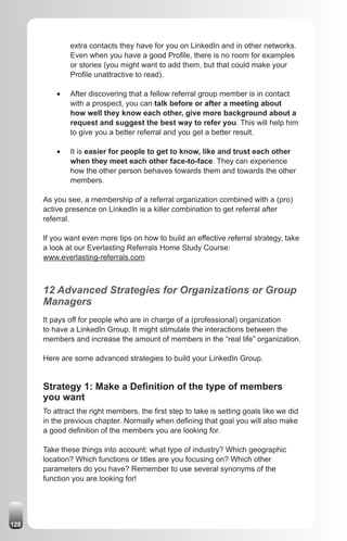 extra contacts they have for you on LinkedIn and in other networks.
               Even when you have a good Profile, there is no room for examples
               or stories (you might want to add them, but that could make your
               Profile unattractive to read).

          •	   After discovering that a fellow referral group member is in contact
               with a prospect, you can talk before or after a meeting about
               how well they know each other, give more background about a
               request and suggest the best way to refer you. This will help him
               to give you a better referral and you get a better result.

          •	   It is easier for people to get to know, like and trust each other
               when they meet each other face-to-face. They can experience
               how the other person behaves towards them and towards the other
               members.

      As you see, a membership of a referral organization combined with a (pro)
      active presence on LinkedIn is a killer combination to get referral after
      referral.

      If you want even more tips on how to build an effective referral strategy, take
      a look at our Everlasting Referrals Home Study Course:
      www.everlasting-referrals.com



      12 Advanced Strategies for Organizations or Group
      Managers
      It pays off for people who are in charge of a (professional) organization
      to have a LinkedIn Group. It might stimulate the interactions between the
      members and increase the amount of members in the “real life” organization.

      Here are some advanced strategies to build your LinkedIn Group.


      Strategy 1: Make a Definition of the type of members
      you want
      To attract the right members, the first step to take is setting goals like we did
      in the previous chapter. Normally when defining that goal you will also make
      a good definition of the members you are looking for.

      Take these things into account: what type of industry? Which geographic
      location? Which functions or titles are you focusing on? Which other
      parameters do you have? Remember to use several synonyms of the
      function you are looking for!




128
 