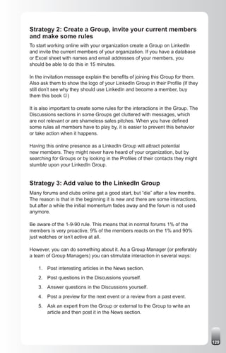 Strategy 2: Create a Group, invite your current members
and make some rules
To start working online with your organization create a Group on LinkedIn
and invite the current members of your organization. If you have a database
or Excel sheet with names and email addresses of your members, you
should be able to do this in 15 minutes.

In the invitation message explain the benefits of joining this Group for them.
Also ask them to show the logo of your LinkedIn Group in their Profile (If they
still don’t see why they should use LinkedIn and become a member, buy
them this book J)

It is also important to create some rules for the interactions in the Group. The
Discussions sections in some Groups get cluttered with messages, which
are not relevant or are shameless sales pitches. When you have defined
some rules all members have to play by, it is easier to prevent this behavior
or take action when it happens.

Having this online presence as a LinkedIn Group will attract potential
new members. They might never have heard of your organization, but by
searching for Groups or by looking in the Profiles of their contacts they might
stumble upon your LinkedIn Group.


Strategy 3: Add value to the LinkedIn Group
Many forums and clubs online get a good start, but “die” after a few months.
The reason is that in the beginning it is new and there are some interactions,
but after a while the initial momentum fades away and the forum is not used
anymore.

Be aware of the 1-9-90 rule. This means that in normal forums 1% of the
members is very proactive, 9% of the members reacts on the 1% and 90%
just watches or isn’t active at all.

However, you can do something about it. As a Group Manager (or preferably
a team of Group Managers) you can stimulate interaction in several ways:

    1. Post interesting articles in the News section.
    2. Post questions in the Discussions yourself.
    3. Answer questions in the Discussions yourself.
    4. Post a preview for the next event or a review from a past event.
    5. Ask an expert from the Group or external to the Group to write an
       article and then post it in the News section.




                                                                                   129
 