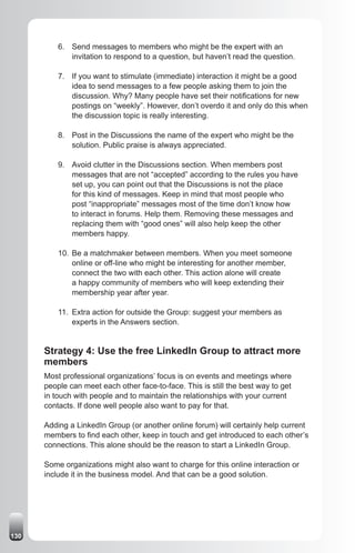 6. Send messages to members who might be the expert with an
             invitation to respond to a question, but haven’t read the question.

          7. If you want to stimulate (immediate) interaction it might be a good
             idea to send messages to a few people asking them to join the
             discussion. Why? Many people have set their notifications for new
             postings on “weekly”. However, don’t overdo it and only do this when
             the discussion topic is really interesting.

          8. Post in the Discussions the name of the expert who might be the
             solution. Public praise is always appreciated.

          9. Avoid clutter in the Discussions section. When members post
             messages that are not “accepted” according to the rules you have
             set up, you can point out that the Discussions is not the place
             for this kind of messages. Keep in mind that most people who
             post “inappropriate” messages most of the time don’t know how
             to interact in forums. Help them. Removing these messages and
             replacing them with “good ones” will also help keep the other
             members happy.

          10. Be a matchmaker between members. When you meet someone
              online or off-line who might be interesting for another member,
              connect the two with each other. This action alone will create
              a happy community of members who will keep extending their
              membership year after year.

          11. Extra action for outside the Group: suggest your members as
              experts in the Answers section.


      Strategy 4: Use the free LinkedIn Group to attract more
      members
      Most professional organizations’ focus is on events and meetings where
      people can meet each other face-to-face. This is still the best way to get
      in touch with people and to maintain the relationships with your current
      contacts. If done well people also want to pay for that.

      Adding a LinkedIn Group (or another online forum) will certainly help current
      members to find each other, keep in touch and get introduced to each other’s
      connections. This alone should be the reason to start a LinkedIn Group.

      Some organizations might also want to charge for this online interaction or
      include it in the business model. And that can be a good solution.




130
 