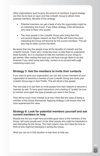 Other organizations want to grow the amount of members. A good strategy
can then be to have an open and free LinkedIn Group to attract more
potential members. Benefits of this strategy:

    •	   Potential members can get a taste of why the organization might be
         an interesting one to join. If you follow strategy 3 this will become
         very clear to them very quickly.

    •	   The more people in the LinkedIn Group (who bring their first
         and second degree network via their Profile with them) the more
         interesting the Group will become for the current members. This will
         also help to retain current members.

Be aware that only few people know all the benefits of LinkedIn and the
LinkedIn Groups. That’s why I wrote this book, to help them to understand
these benefits. So it is important to help the members of your Group to
get started. After reading this book you will have enough ideas to do that.
However if you need some extra help, contact us at connect-with-us@
networking-coach.com.


Strategy 5: Ask the members to invite their contacts
If you want to grow your organization you can ask current members of your
organization to become a member of your LinkedIn Group and show your
LinkedIn Group logo in their Profile. This will attract a few people.

The next step is to ask them to invite people from their network to become a
member as well. To have good interactions and a feeling of “quality” be sure
to mention once again the type of people you want in the Group.

They will be much more inclined to do this if they feel the value of being a
member of this Group themselves. Applying strategy 3 will ensure they will
have experienced the value.


Strategy 6: Look for potential members yourself and ask
current members to help
Despite the fact you might have provided good value to the members of the
Group, still some people won’t invite other people who might be interested in
and interesting for the Group. The main reason: they don’t take the time to
think of who might be interested in joining the Group.

What you can do in that situation is help them to help you.




                                                                                 131
 
