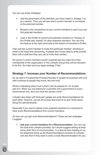 You can use these strategies:

          •	   Use the parameters of the definition you have made in strategy 1 to
               do a search. Then you will see which current member is connected
               to the potential member.

          •	   Browse in the connections of your current members to see if you can
               find potential members.

          •	   Look in the Profile of current and potential members at “Viewers of
               this Profile also viewed” for other potential members. You can find
               this feature at the right hand side at the bottom of someone’s Profile.

      Then ask the current member to invite this particular member. Sending an
      email is the least time consuming. If people don’t know what to write provide
      them with a draft text they can use to invite their contact.

      Of course if current members haven’t experienced any value from their
      membership of the organization or the LinkedIn Group they will be reluctant
      to do this. So make sure you apply strategy 3 first.


      Strategy 7: Increase your Number of Recommendations
      As we said in Fundamental Principle Number 5: people do business with and
      refer business to people they know, like and trust.

      What is interesting about trust is that it can be passed on. Or at least
      part of it. When you are looking for a plumber and a good friend of yours
      recommends one, don’t you trust this person more?

      LinkedIn also helps with that part: people can write Recommendations for
      each other. However, we are all so busy that most of us don’t think about
      doing this spontaneously.

      Especially if you want to attract more potential members it is important to
      have some Recommendations from current members.

      So how can you get more Recommendations? These are two strategies
      I suggest:

          1. Ask your current members for a Recommendation. You can use
             the tools that LinkedIn provides, but I would suggest adding at least
             some other form of communication. In a face-to-face meeting or via
             the telephone bring up the Recommendations function of LinkedIn
             and ask them if they want to write a small Recommendation for you.




132
 