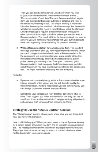 Then you can send a reminder via LinkedIn in which you refer
         to your prior communication. You can do this under “Profile”,
         “Recommendations” and then “Request Recommendation”. Again,
         don’t use the standard request, but make it personal and refer in
         the text to your meeting or call. This way of working is more time
         intensive then using the standard LinkedIn message, but the results
         will also be much better. Keep in mind that only using the standard
         LinkedIn message to request a Recommendation without any
         other communication might put off the people you want to write a
         Recommendation. The result will then be the opposite of you want to
         achieve: you will harm your relationships with your current contacts
         more than appearing more interesting for potential members.

    2. Write a Recommendation for someone else first. The standard
       message of LinkedIn after you have recommended someone (which
       you can’t change) is an invitation to write a Recommendation for
       the person who just recommended you. Many people will do this.
       If you follow this strategy, always be honest and do not overly
       praise people you met only once. Then your chances to get a
       Recommendation back decrease. And if someone asks you later
       about this person you have to admit you don’t know this person very
       well. This might harm your credibility with the third party.

Remarks:

    •	   If you are not completely happy with the Recommendation because
         it is not accurate or too vague, you can ask them to modify the
         Recommendation. If after a modification you are still not happy, you
         can always choose not to show it on your Profile.

    •	   Sometimes your contacts will reply that they don’t know what to
         write. Then suggest you make a draft version that they can use to
         start from. If you are honest and don’t exaggerate they will probably
         just post your draft version without changing anything.


Strategy 8: Use the “Status Update” function
The “Status Update” function allows you to share what you are doing right
now. You have 100 characters.

How could this help you? When your next event is due or if you are looking
for a certain person or function you don’t find on LinkedIn, you can mention
this. This message is then shown to some or all people from your network.
They might think of someone they know who is not on LinkedIn or who’s
Profile didn’t match your search criteria.




                                                                                 133
 