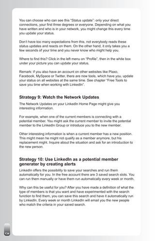 You can choose who can see this “Status update”: only your direct
      connections, your first three degrees or everyone. Depending on what you
      have written and who is in your network, you might change this every time
      you update your status.

      Don’t have too many expectations from this, not everybody reads these
      status updates and reacts on them. On the other hand, it only takes you a
      few seconds of your time and you never know who might help you.

      Where to find this? Click in the left menu on “Profile”, then in the white box
      under your picture you can update your status.

      Remark: if you also have an account on other websites like Plaxo,
      Facebook, MySpace or Twitter, there are now tools, which have you, update
      your status on all websites at the same time. See chapter “Free Tools to
      save you time when working with LinkedIn”.


      Strategy 9: Watch the Network Updates
      The Network Updates on your LinkedIn Home Page might give you
      interesting information.

      For example, when one of the current members is connecting with a
      potential member. You might ask the current member to invite the potential
      member to the LinkedIn Group or introduce you to the new member.

      Other interesting information is when a current member has a new position.
      This might mean he might not qualify as a member anymore, but his
      replacement might. Inquire about the situation and ask for an introduction to
      the new person.


      Strategy 10: Use LinkedIn as a potential member
      generator by creating alerts
      LinkedIn offers the possibility to save your searches and run them
      automatically for you. In the free account there are 3 saved search slots. You
      can run them manually or have them run automatically every week or month.

      Why can this be useful for you? After you have made a definition of what the
      type of members is that you want and have experimented with the search
      function to find them, you can save this search and have it automatically run
      by LinkedIn. Every week or month LinkedIn will email you the new people
      who match the criteria in your saved search.




134
 
