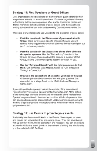 Strategy 11: Find Speakers or Guest Editors
Most organizations need speakers for their events or guest editors for their
magazine or website on a continuous basis. For some organizers it is easy
to find them, but for many organizers after a while it becomes harder and
it takes more time to find speakers or guest editors (and they can’t keep
inviting someone from our team at Networking Coach for every event J)

These are a few strategies to use LinkedIn to find a speaker or guest editor:

    •	   Post this question in the Discussions of your own LinkedIn
         Group. Make sure you are specific enough otherwise you will
         receive many suggestions which will cost you time to investigate, but
         won’t produce any results.

    •	   Post this question in the Discussions of one of the LinkedIn
         Groups for speakers. Use the “Find a Group” function in the
         Groups Directory. If you don’t want to become a member of that
         Group, ask the Group Manager to post this question for you.

    •	   Use the “Advanced Search” with the right parameters to find
         them. Get connected via a Magic Email or via “Get Introduced
         Through a Connection”.

    •	   Browse in the connections of a speaker you hired in the past.
         Of course you can always contact him with your question. Get
         connected via a Magic Email or via “Get Introduced Through a
         Connection”.

If you still don’t find a speaker, look at the website of the International
Federation for Professional Speakers (http://www.iffps.org/) At the bottom
of the home page there are also links to the websites of the Professional
Speakers organizations in the member countries with local speakers. You
can also send us an email at connect-with-us@networking-coach.com with
the kind of speaker you are looking for and we will see with whom we can
get you connected.


Strategy 12: use Events to promote your events
A relatively new feature on LinkedIn is the Events. You can post an event
and people can tell whether they are coming or not. They can also share it
with up to 50 of their LinkedIn contacts in one message. You can also create
a LinkedIn Ad for the event. (Note: at the moment of writing this functionality
is only available for US Profiles).




                                                                                  135
 