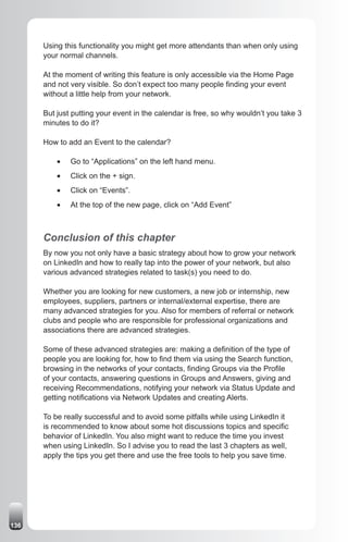 Using this functionality you might get more attendants than when only using
      your normal channels.

      At the moment of writing this feature is only accessible via the Home Page
      and not very visible. So don’t expect too many people finding your event
      without a little help from your network.

      But just putting your event in the calendar is free, so why wouldn’t you take 3
      minutes to do it?

      How to add an Event to the calendar?

          •	   Go to “Applications” on the left hand menu.
          •	   Click on the + sign.
          •	   Click on “Events”.
          •	   At the top of the new page, click on “Add Event”



      Conclusion of this chapter
      By now you not only have a basic strategy about how to grow your network
      on LinkedIn and how to really tap into the power of your network, but also
      various advanced strategies related to task(s) you need to do.

      Whether you are looking for new customers, a new job or internship, new
      employees, suppliers, partners or internal/external expertise, there are
      many advanced strategies for you. Also for members of referral or network
      clubs and people who are responsible for professional organizations and
      associations there are advanced strategies.

      Some of these advanced strategies are: making a definition of the type of
      people you are looking for, how to find them via using the Search function,
      browsing in the networks of your contacts, finding Groups via the Profile
      of your contacts, answering questions in Groups and Answers, giving and
      receiving Recommendations, notifying your network via Status Update and
      getting notifications via Network Updates and creating Alerts.

      To be really successful and to avoid some pitfalls while using LinkedIn it
      is recommended to know about some hot discussions topics and specific
      behavior of LinkedIn. You also might want to reduce the time you invest
      when using LinkedIn. So I advise you to read the last 3 chapters as well,
      apply the tips you get there and use the free tools to help you save time.




136
 