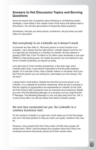 Answers to Hot Discussion Topics and Burning
Questions
Since we receive lots of questions about following or not following certain
strategies, I have listed in this chapter some of the topics that always lead to
discussions. You will also get answers to frequently asked questions.

Sometimes I will give you direct advice; sometimes I will just show you both
sides of a discussion.



Not everybody is on LinkedIn so it doesn’t work
A comment we hear often is: “Not every person or every function is on
LinkedIn. I can’t always find the right person. LinkedIn doesn’t work for me.”
It is right that not everybody is a member of LinkedIn. But the network is
growing VERY fast. From 19 million to 32 million users worldwide in one year
(2008) is a fast growing pace. So maybe the person you are looking for was
not on LinkedIn yesterday, but signed up today.

Let’s also look at it from another perspective: a few years ago, when
LinkedIn didn’t exist, it was almost impossible to find the paths between
people. Or it cost lots of time. Now LinkedIn makes it a lot easier. And if you
don’t find the person you are looking for, what keeps you from doing it “the
old way”?

I repeat what I wrote before. Despite the fact that not every person is on
LinkedIn, it is a website for business networking. What we see in practice is
that the majority of organizations are represented on LinkedIn (In the USA,
all of the Fortune 500 companies have an executive level presence). Maybe
you won’t find the Marketing Manager of a company, but you might find the
IT Manager. The Marketing Manager is only one step away from him. OK, it
is some extra effort, but still lots easier than before LinkedIn existed.



No one has contacted me yet. So LinkedIn is a
useless business tool.
On the contrary! LinkedIn is a super tool, which helps you to find the people
who are in the best position to help you reach your goals, whatever they may
be.

However, many people think that if they make a Profile other people will
contact them. When I ask the people who complain about this if they ever
contacted someone themselves almost all of them remain silent.




                                                                                   137
 
