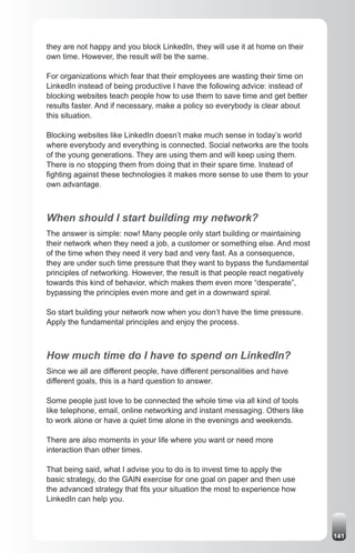 they are not happy and you block LinkedIn, they will use it at home on their
own time. However, the result will be the same.

For organizations which fear that their employees are wasting their time on
LinkedIn instead of being productive I have the following advice: instead of
blocking websites teach people how to use them to save time and get better
results faster. And if necessary, make a policy so everybody is clear about
this situation.

Blocking websites like LinkedIn doesn’t make much sense in today’s world
where everybody and everything is connected. Social networks are the tools
of the young generations. They are using them and will keep using them.
There is no stopping them from doing that in their spare time. Instead of
fighting against these technologies it makes more sense to use them to your
own advantage.



When should I start building my network?
The answer is simple: now! Many people only start building or maintaining
their network when they need a job, a customer or something else. And most
of the time when they need it very bad and very fast. As a consequence,
they are under such time pressure that they want to bypass the fundamental
principles of networking. However, the result is that people react negatively
towards this kind of behavior, which makes them even more “desperate”,
bypassing the principles even more and get in a downward spiral.

So start building your network now when you don’t have the time pressure.
Apply the fundamental principles and enjoy the process.



How much time do I have to spend on LinkedIn?
Since we all are different people, have different personalities and have
different goals, this is a hard question to answer.

Some people just love to be connected the whole time via all kind of tools
like telephone, email, online networking and instant messaging. Others like
to work alone or have a quiet time alone in the evenings and weekends.

There are also moments in your life where you want or need more
interaction than other times.

That being said, what I advise you to do is to invest time to apply the
basic strategy, do the GAIN exercise for one goal on paper and then use
the advanced strategy that fits your situation the most to experience how
LinkedIn can help you.



                                                                                141
 