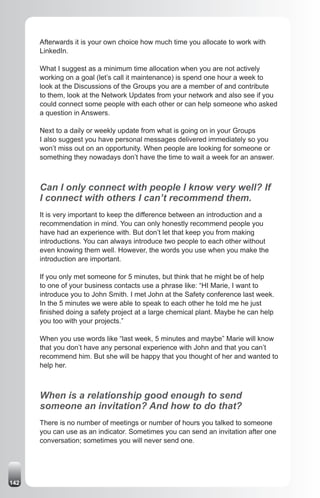 Afterwards it is your own choice how much time you allocate to work with
      LinkedIn.

      What I suggest as a minimum time allocation when you are not actively
      working on a goal (let’s call it maintenance) is spend one hour a week to
      look at the Discussions of the Groups you are a member of and contribute
      to them, look at the Network Updates from your network and also see if you
      could connect some people with each other or can help someone who asked
      a question in Answers.

      Next to a daily or weekly update from what is going on in your Groups
      I also suggest you have personal messages delivered immediately so you
      won’t miss out on an opportunity. When people are looking for someone or
      something they nowadays don’t have the time to wait a week for an answer.



      Can I only connect with people I know very well? If
      I connect with others I can’t recommend them.
      It is very important to keep the difference between an introduction and a
      recommendation in mind. You can only honestly recommend people you
      have had an experience with. But don’t let that keep you from making
      introductions. You can always introduce two people to each other without
      even knowing them well. However, the words you use when you make the
      introduction are important.

      If you only met someone for 5 minutes, but think that he might be of help
      to one of your business contacts use a phrase like: “HI Marie, I want to
      introduce you to John Smith. I met John at the Safety conference last week.
      In the 5 minutes we were able to speak to each other he told me he just
      finished doing a safety project at a large chemical plant. Maybe he can help
      you too with your projects.”

      When you use words like “last week, 5 minutes and maybe” Marie will know
      that you don’t have any personal experience with John and that you can’t
      recommend him. But she will be happy that you thought of her and wanted to
      help her.



      When is a relationship good enough to send
      someone an invitation? And how to do that?
      There is no number of meetings or number of hours you talked to someone
      you can use as an indicator. Sometimes you can send an invitation after one
      conversation; sometimes you will never send one.




142
 