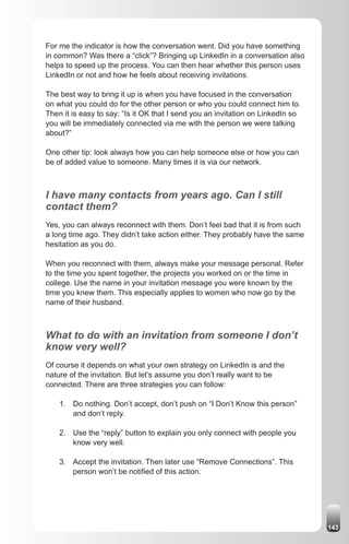 For me the indicator is how the conversation went. Did you have something
in common? Was there a “click”? Bringing up LinkedIn in a conversation also
helps to speed up the process. You can then hear whether this person uses
LinkedIn or not and how he feels about receiving invitations.

The best way to bring it up is when you have focused in the conversation
on what you could do for the other person or who you could connect him to.
Then it is easy to say: “Is it OK that I send you an invitation on LinkedIn so
you will be immediately connected via me with the person we were talking
about?”

One other tip: look always how you can help someone else or how you can
be of added value to someone. Many times it is via our network.



I have many contacts from years ago. Can I still
contact them?
Yes, you can always reconnect with them. Don’t feel bad that it is from such
a long time ago. They didn’t take action either. They probably have the same
hesitation as you do.

When you reconnect with them, always make your message personal. Refer
to the time you spent together, the projects you worked on or the time in
college. Use the name in your invitation message you were known by the
time you knew them. This especially applies to women who now go by the
name of their husband.



What to do with an invitation from someone I don’t
know very well?
Of course it depends on what your own strategy on LinkedIn is and the
nature of the invitation. But let’s assume you don’t really want to be
connected. There are three strategies you can follow:

    1. Do nothing. Don’t accept, don’t push on “I Don’t Know this person”
       and don’t reply.

    2. Use the “reply” button to explain you only connect with people you
       know very well.

    3. Accept the invitation. Then later use “Remove Connections”. This
       person won’t be notified of this action.




                                                                                 143
 
