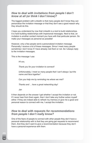How to deal with invitations from people I don’t
      know at all (or think I don’t know)?
      The biggest problem with LinkedIn is that many people don’t know they can
      personalize the invitation message or that they don’t see a good reason why
      they should do this.

      I hope you understand by now that LinkedIn is a tool to build relationships.
      It is hard building relationships with impersonal messages. Next to that, an
      invitation is another contact moment you have with that particular person. So
      make your messages as personal as possible!

      However, only a few people send a personalized invitation message.
      Personally I receive a lot of these messages. Since I meet many people
      sometimes I don’t know if I have already met them or not. So I always reply
      to the invitation messages.

      This is the message I use:

              HI xxx,

              Thank you for your invitation to connect!

              Unfortunately, I meet so many people that I can’t always “put the
              name and face together”.

              Can you help me by reminding me where we met?

              Thanks and ... have a great networking day!

              Jan

      It then depends on the answer I get whether I accept the invitation or not.
      If I never hear from them again, then I don’t take any further action myself
      either. If they are indeed able to refresh my memory or give me a good and
      personal reason to connect with me, I accept the invitation.



      How to deal with requests for recommendations
      from people I don’t really know?
      One of the fears of people to connect with other people they don’t have a
      personal relationship with is that they are going get requests to recommend
      them. And they don’t want to give a recommendation because they don’t
      have a personal experience with them.




144
 