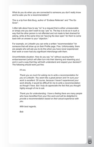 What do you do when you are connected to someone you don’t really know
and he asks you for a recommendation?

This is a tip from Bob Burg, author of “Endless Referrals” and “The Go
Giver”:

I often talk about how to say “no” to a request that is either unreasonable
or simply one you don’t want to say “yes” to. The key is to do so in such a
way that the other person is not offended and not made to feel shamed for
asking, while at the same time not “leaving the door open” for them to come
back with an answer to your “objection.”

For example, on LinkedIn you can write a written “recommendation” for
someone that will show up on their Profile page. Fine. Unfortunately, there
are people who will ask you to do this when you have never experienced
their work or even had any significant interchange with them.

Uncomfortable situation. How do you say “no” without causing them
embarrassment (which will often turn into their blaming and resenting you)
and in such a way that they will both understand and respect your decision?
The following should work just fine:

        HI xxx,

        Thank you so much for asking me to write a recommendation for
        you on LinkedIn. You seem like a great person and I’m sure your
        work is excellent. Of course, because I haven’t experienced your
        work directly, it would be difficult for me to write a recommendation
        as though I have. But I truly do appreciate the fact that you thought
        highly enough of me to ask.

        Thank you for understanding. I have a feeling there are many people
        who have benefited from your fine work and will be delighted to
        provide a recommendation based on their actual experience with
        you.

        With best regards,

        Bob




                                                                                145
 