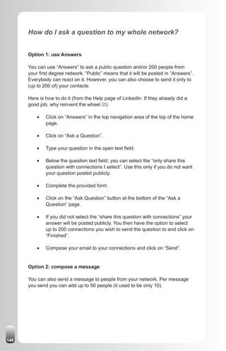How do I ask a question to my whole network?


      Option 1: use Answers

      You can use “Answers” to ask a public question and/or 200 people from
      your first degree network. “Public” means that it will be posted in “Answers”.
      Everybody can react on it. However, you can also choose to send it only to
      (up to 200 of) your contacts.

      Here is how to do it (from the Help page of LinkedIn. If they already did a
      good job, why reinvent the wheel J):

          •	   Click on “Answers” in the top navigation area of the top of the home
               page.

          •	   Click on “Ask a Question”.

          •	   Type your question in the open text field.

          •	   Below the question text field, you can select the “only share this
               question with connections I select”. Use this only if you do not want
               your question posted publicly.

          •	   Complete the provided form.

          •	   Click on the “Ask Question” button at the bottom of the “Ask a
               Question” page.

          •	   If you did not select the “share this question with connections” your
               answer will be posted publicly. You then have the option to select
               up to 200 connections you wish to send the question to and click on
               “Finished”.

          •	   Compose your email to your connections and click on “Send”.


      Option 2: compose a message

      You can also send a message to people from your network. Per message
      you send you can add up to 50 people (it used to be only 10).




146
 