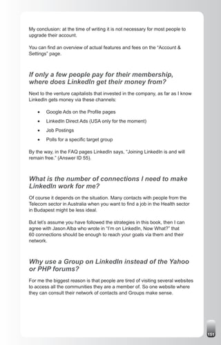 My conclusion: at the time of writing it is not necessary for most people to
upgrade their account.

You can find an overview of actual features and fees on the “Account &
Settings” page.



If only a few people pay for their membership,
where does LinkedIn get their money from?
Next to the venture capitalists that invested in the company, as far as I know
LinkedIn gets money via these channels:

    •	   Google Ads on the Profile pages
    •	   LinkedIn Direct Ads (USA only for the moment)
    •	   Job Postings
    •	   Polls for a specific target group

By the way, in the FAQ pages LinkedIn says, “Joining LinkedIn is and will
remain free.” (Answer ID 55).



What is the number of connections I need to make
LinkedIn work for me?
Of course it depends on the situation. Many contacts with people from the
Telecom sector in Australia when you want to find a job in the Health sector
in Budapest might be less ideal.

But let’s assume you have followed the strategies in this book, then I can
agree with Jason Alba who wrote in “I’m on LinkedIn, Now What?” that
60 connections should be enough to reach your goals via them and their
network.



Why use a Group on LinkedIn instead of the Yahoo
or PHP forums?
For me the biggest reason is that people are tired of visiting several websites
to access all the communities they are a member of. So one website where
they can consult their network of contacts and Groups make sense.




                                                                                  151
 