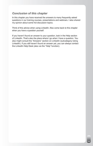 Conclusion of this chapter
In this chapter you have received the answers to many frequently asked
questions in our training courses, presentations and webinars. I also shared
my opinion about some hot discussion topics.

Think of this advice when using LinkedIn. Also come back to this chapter
when you have a question yourself.

If you haven’t found an answer to your question, look in the Help section
of LinkedIn. That’s also the place where I go when I have a question. You
also might consult the “Answers” section on LinkedIn (subcategory Using
LinkedIn). If you still haven’t found an answer yet, you can always contact
the LinkedIn Help Desk (also via the “Help” function).




                                                                               153
 