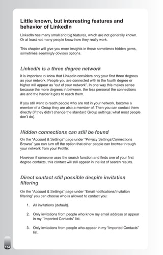 Little known, but interesting features and
      behavior of LinkedIn
      LinkedIn has many small and big features, which are not generally known.
      Or at least not many people know how they really work.

      This chapter will give you more insights in those sometimes hidden gems,
      sometimes seemingly obvious options.



      LinkedIn is a three degree network
      It is important to know that LinkedIn considers only your first three degrees
      as your network. People you are connected with in the fourth degree or
      higher will appear as “out of your network”. In one way this makes sense
      because the more degrees in between, the less personal the connections
      are and the harder it gets to reach them.

      If you still want to reach people who are not in your network, become a
      member of a Group they are also a member of. Then you can contact them
      directly (if they didn’t change the standard Group settings; what most people
      don’t do).



      Hidden connections can still be found
      On the “Account & Settings” page under “Privacy Settings/Connections
      Browse” you can turn off the option that other people can browse through
      your network from your Profile.

      However if someone uses the search function and finds one of your first
      degree contacts, this contact will still appear in the list of search results.



      Direct contact still possible despite invitation
      filtering
      On the “Account & Settings” page under “Email notifications/Invitation
      filtering” you can choose who is allowed to contact you:

          1. All invitations (default).

          2. Only invitations from people who know my email address or appear
             in my “Imported Contacts” list.

          3. Only invitations from people who appear in my “Imported Contacts”
             list.



154
 