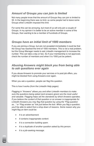 Amount of Groups you can join is limited
      Not many people know that the amount of Groups they can join is limited to
      50. In the beginning there was no limit, so some people had to leave some
      Groups when LinkedIn imposed this limit.

      For some this can be annoying, but most of us will only join a couple of
      Groups. In my opinion it is better to be an active member in some of the
      Groups, than wanting to be a member of hundreds of Groups.



      Groups have an initial limit of 1000 members
      If you are joining a Group, but are not accepted immediately it could be that
      the Group has reached the limit of 1000 members. This is not a real problem,
      but the Group Manager needs to ask LinkedIn management to increase the
      number. This can take a day or two. So if your membership is not approved,
      check the number of members and when it is 1000 just be patient.



      Abusing Answers might block you from being able
      to ask questions ever again
      If you abuse Answers to promote your services or to post job offers, you
      might be blocked from using Answers ever again.

      When you ask a question, people can flag this question.

      This is how it works (from the LinkedIn Help pages):

      Flagging in “Answers” allows you and other LinkedIn members to make
      sure the questions being asked (and answers given) are the most useful
      and valuable. Flagging helps set the standards by which Answers operates.
      If you believe the content of that question or an answer is inappropriate for
      LinkedIn Answers you may flag that question by using the “Flag question
      as...” or “Flag answer as” link just below the text. When you flag a question,
      you’ll be able to select from a drop down of reasons. Some reason why you
      might flag an item could be:

          •	   It is an advertisement.
          •	   It contains inappropriate content.
          •	   It is a connection building spam.
          •	   It is a duplicate of another question asked by this person.
          •	   It is a job-seeking message.




158
 