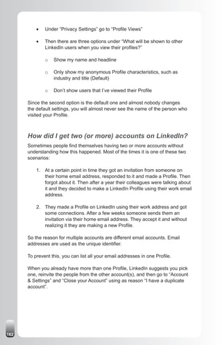 •	   Under “Privacy Settings” go to “Profile Views”

          •	   Then there are three options under “What will be shown to other
               LinkedIn users when you view their profiles?”

               o   Show my name and headline

               o   Only show my anonymous Profile characteristics, such as
                   industry and title (Default)

               o   Don’t show users that I’ve viewed their Profile

      Since the second option is the default one and almost nobody changes
      the default settings, you will almost never see the name of the person who
      visited your Profile.



      How did I get two (or more) accounts on LinkedIn?
      Sometimes people find themselves having two or more accounts without
      understanding how this happened. Most of the times it is one of these two
      scenarios:

          1. At a certain point in time they got an invitation from someone on
             their home email address, responded to it and made a Profile. Then
             forgot about it. Then after a year their colleagues were talking about
             it and they decided to make a LinkedIn Profile using their work email
             address.

          2. They made a Profile on LinkedIn using their work address and got
             some connections. After a few weeks someone sends them an
             invitation via their home email address. They accept it and without
             realizing it they are making a new Profile.

      So the reason for multiple accounts are different email accounts. Email
      addresses are used as the unique identifier.

      To prevent this, you can list all your email addresses in one Profile.

      When you already have more than one Profile, LinkedIn suggests you pick
      one, reinvite the people from the other account(s), and then go to “Account
      & Settings” and “Close your Account” using as reason “I have a duplicate
      account”.




162
 